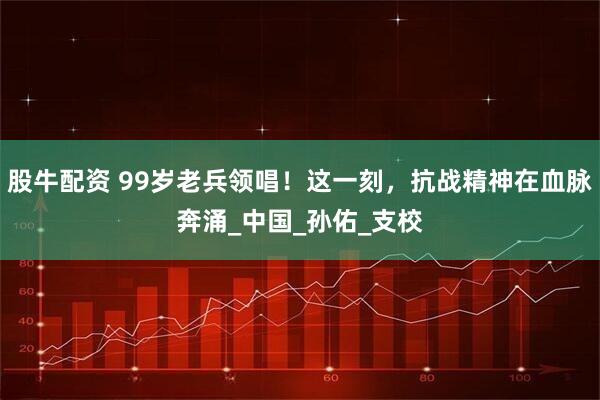 股牛配资 99岁老兵领唱！这一刻，抗战精神在血脉奔涌_中国_孙佑_支校