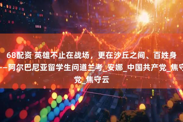 68配资 英雄不止在战场，更在沙丘之间、百姓身旁——阿尔巴尼亚留学生问道兰考_安娜_中国共产党_焦守云