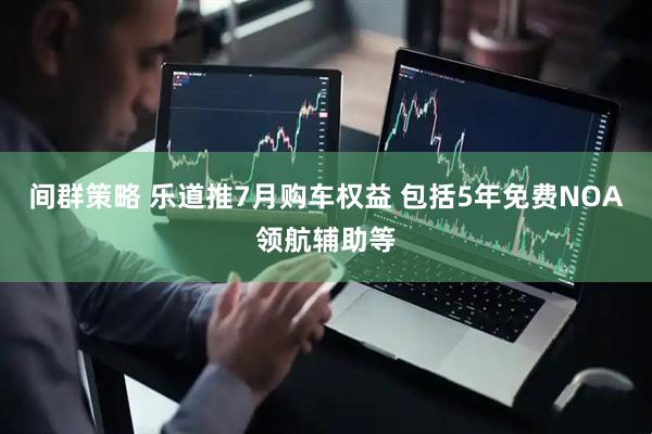 间群策略 乐道推7月购车权益 包括5年免费NOA领航辅助等
