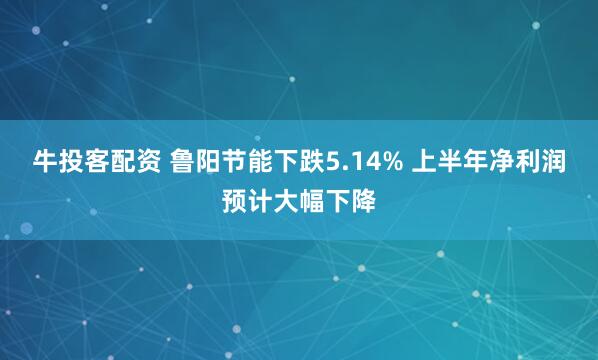 牛投客配资 鲁阳节能下跌5.14% 上半年净利润预计大幅下降