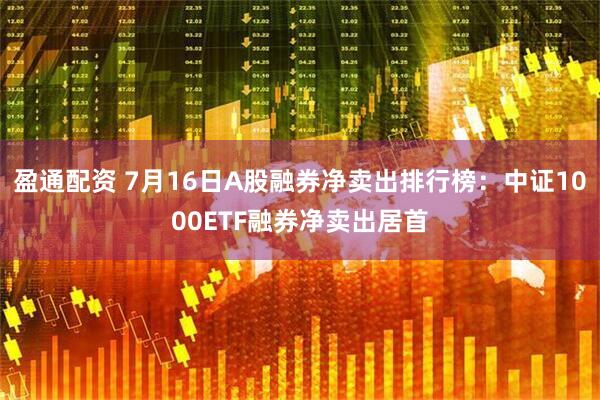 盈通配资 7月16日A股融券净卖出排行榜：中证1000ETF融券净卖出居首