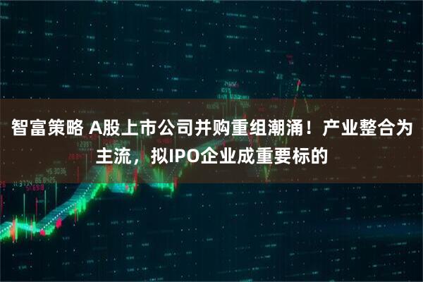 智富策略 A股上市公司并购重组潮涌！产业整合为主流，拟IPO企业成重要标的
