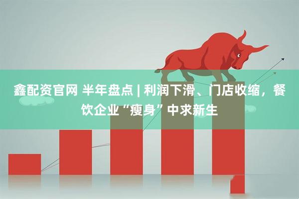 鑫配资官网 半年盘点 | 利润下滑、门店收缩，餐饮企业“瘦身”中求新生