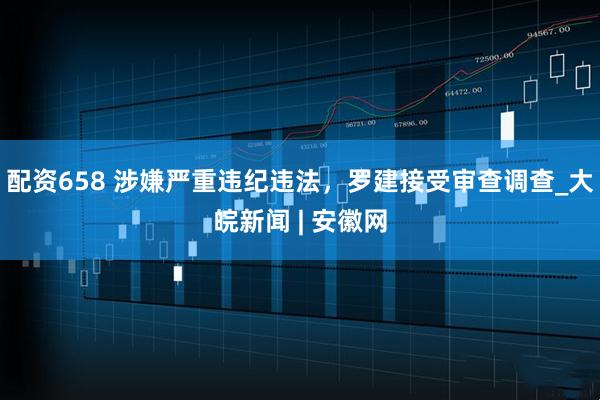 配资658 涉嫌严重违纪违法，罗建接受审查调查_大皖新闻 | 安徽网