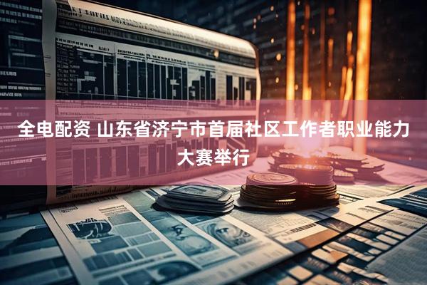 全电配资 山东省济宁市首届社区工作者职业能力大赛举行
