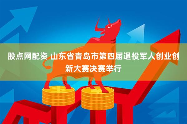 股点网配资 山东省青岛市第四届退役军人创业创新大赛决赛举行
