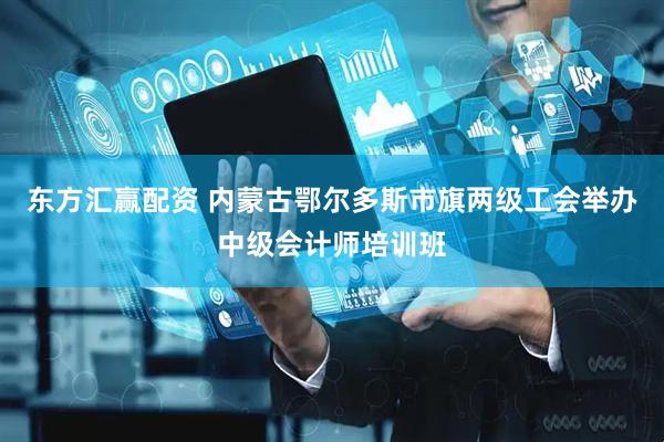 东方汇赢配资 内蒙古鄂尔多斯市旗两级工会举办中级会计师培训班