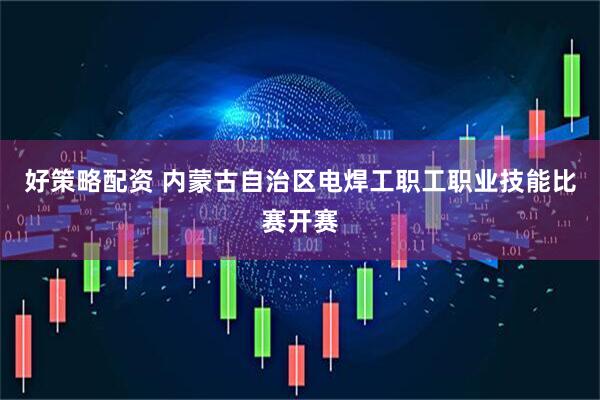 好策略配资 内蒙古自治区电焊工职工职业技能比赛开赛