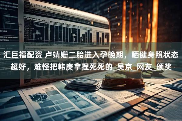 汇巨福配资 卢靖姗二胎进入孕晚期，晒健身照状态超好，难怪把韩庚拿捏死死的_吴京_网友_颁奖