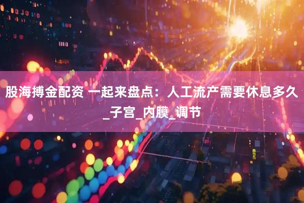 股海搏金配资 一起来盘点：人工流产需要休息多久_子宫_内膜_调节