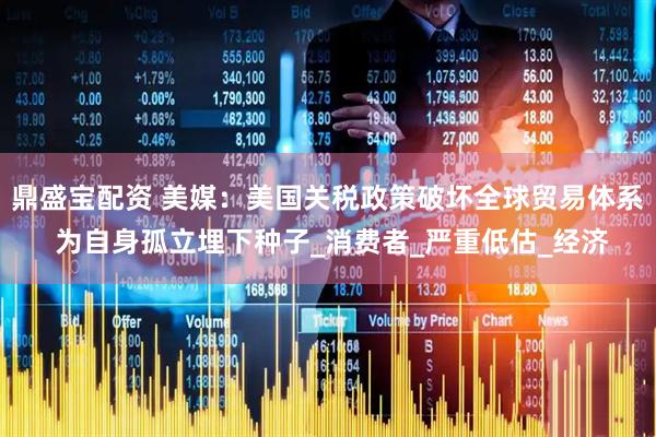 鼎盛宝配资 美媒：美国关税政策破坏全球贸易体系 为自身孤立埋下种子_消费者_严重低估_经济