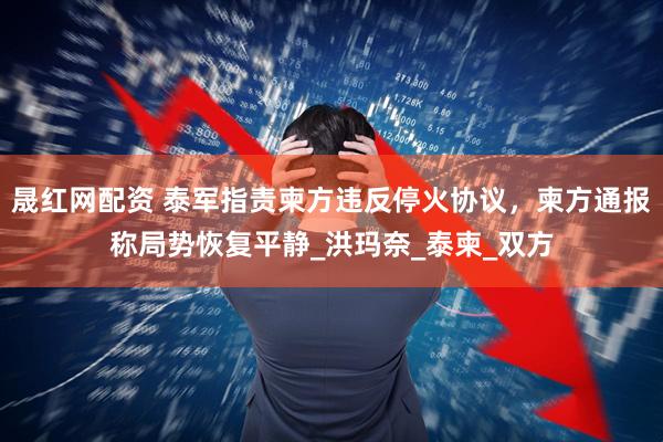 晟红网配资 泰军指责柬方违反停火协议，柬方通报称局势恢复平静_洪玛奈_泰柬_双方