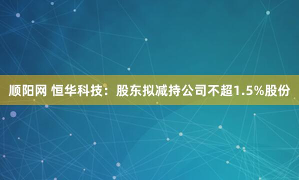顺阳网 恒华科技：股东拟减持公司不超1.5%股份