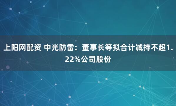 上阳网配资 中光防雷：董事长等拟合计减持不超1.22%公司股份