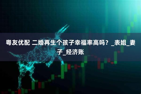 粤友优配 二婚再生个孩子幸福率高吗？_表姐_妻子_经济账