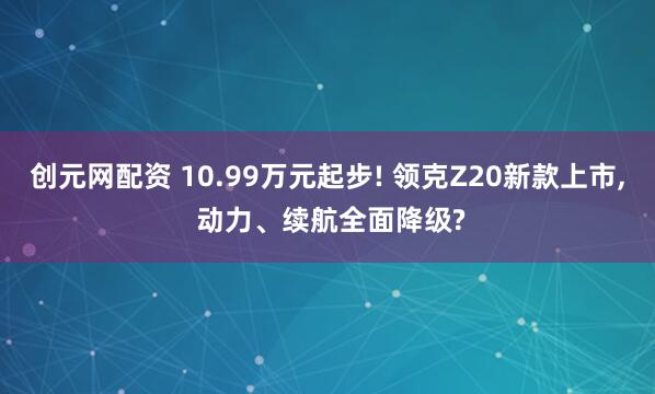 创元网配资 10.99万元起步! 领克Z20新款上市, 动力、续航全面降级?