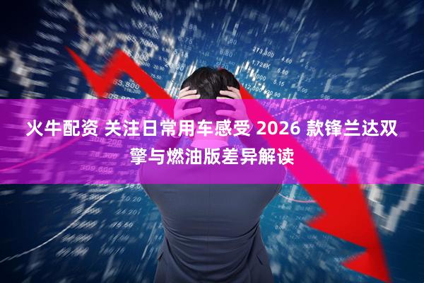 火牛配资 关注日常用车感受 2026 款锋兰达双擎与燃油版差异解读