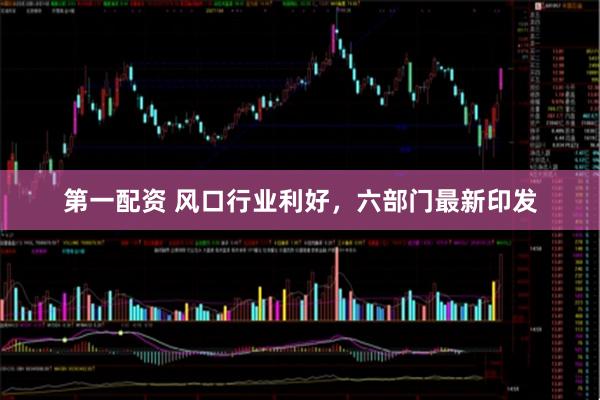 第一配资 风口行业利好，六部门最新印发