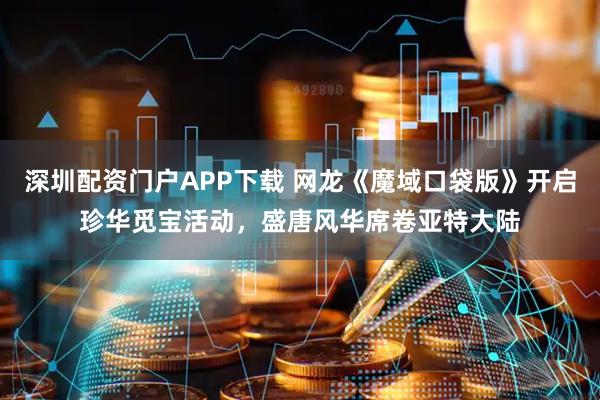 深圳配资门户APP下载 网龙《魔域口袋版》开启珍华觅宝活动，盛唐风华席卷亚特大陆