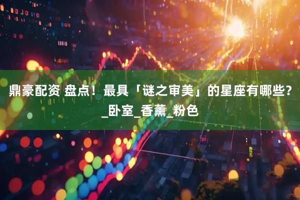鼎豪配资 盘点!最具「谜之审美」的星座有哪些?_卧室_香薰_粉色