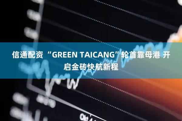 信通配资 “GREEN TAICANG”轮首靠母港 开启金砖快航新程